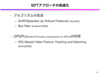 SIFTアプローチの高速化
• アルゴリズムの改良
‒ SURF(Speeded Up Robust Features) [Bay2006]
‒ Box ﬁlter [Grabner2006]
• GPGPU(General-Purpose computation on GPUs)の利用
‒ GPU-Based Video Feature Tracking and Matching
[Sinha2006]
83
 