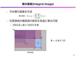 • 予め積分画像を作成
• 任意領域の輝度値の総和を高速に算出可能
‒ 3回の足し算と1回の引き算
O
積分画像(Integral Image)
A
B
C
D
S
I(i, j)
(i, j)
S = -B-C+DA
88
積分画像
S(x, y) =
i x
i=0
j y
j=0
I(i, j)積分画像：
 