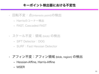 キーポイント検出器における不変性
• 回転不変：点(interests point)の検出
‒ Harrisのコーナー検出
‒ FAST, Cascaded FAST
• スケール不変：領域 (blob) の検出
‒ SIFT Detector：DOG
‒ SURF：Fast Hessian Detector
• アフィン不変：アフィン領域 (blob, region) の検出
‒ Hessian-Aﬃne, Harris-Aﬃne
‒ MSER
95
 