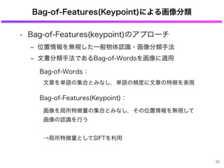 Bag-of-Features(Keypoint)による画像分類
• Bag-of-Features(keypoint)のアプローチ
‒ 位置情報を無視した一般物体認識・画像分類手法
‒ 文書分類手法であるBag-of-Wordsを画像に適用
...