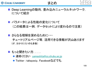 まとめ 
Deep Learningの動向，畳み込みニューラルネットワーク， 
について紹介 
パラメータによる性能の変化について 
（この結果は一例．データセットにより変わるので注意） 
さらなる理解を深めるために・・・ 
チュートリアルページ等，活用できる情報が沢山あります 
（が，分かりにくいのも多数） 
もっと聞きたい方．．．． 
連絡くださいyamashita@cs.chubu.ac.jp 
Twitter : takayosiy，Facebookなどでも． 
109 
