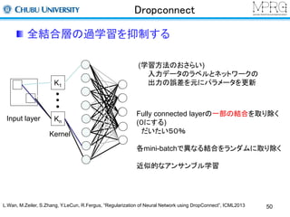 Dropconnect 
全結合層の過学習を抑制する 
(学習方法のおさらい) 
入力データのラベルとネットワークの 
出力の誤差を元にパラメータを更新 
Input layer 
K1 
Kn 
Kernel 
Fully connected layerの一部の結合を取り除く 
(０にする) 
だいたい５０％ 
各mini-batchで異なる結合をランダムに取り除く 
近似的なアンサンブル学習 
L.Wan, M.Zeiler, S.Zhang, Y.LeCun, R.Fergus, “Regularization of Neural Network using DropConnect”, ICML2013 50 
 