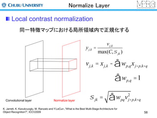 Normalize Layer 
Local contrast normalization 
同一特徴マップにおける局所領域内で正規化する 
Convolutional layer Normalize layer 
vj,k = xj,k - wp,qxj+p,k+q å 
åwp,q =1 
yj,k = 
vj,k 
max(C,s jk ) 
2 å 
s jk = wpqvj+p,k+q 
K. Jarrett, K. Kavukcuoglu, M. Ranzato and Y.LeCun ,“What is the Best Multi-Stage Architecture for 
Object Recognition?”, ICCV2009 58 
 