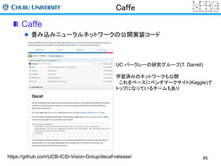 Caffe 
Caffe 
畳み込みニューラルネットワークの公開実装コード 
UC バークレーの研究グループ(T. Darrell) 
学習済みのネットワークも公開 
これをベースにベンチマークサイト(Kaggle)で 
トップになっているチームもあり 
https://github.com/UCB-ICSI-Vision-Group/decaf-release/ 
85 
 