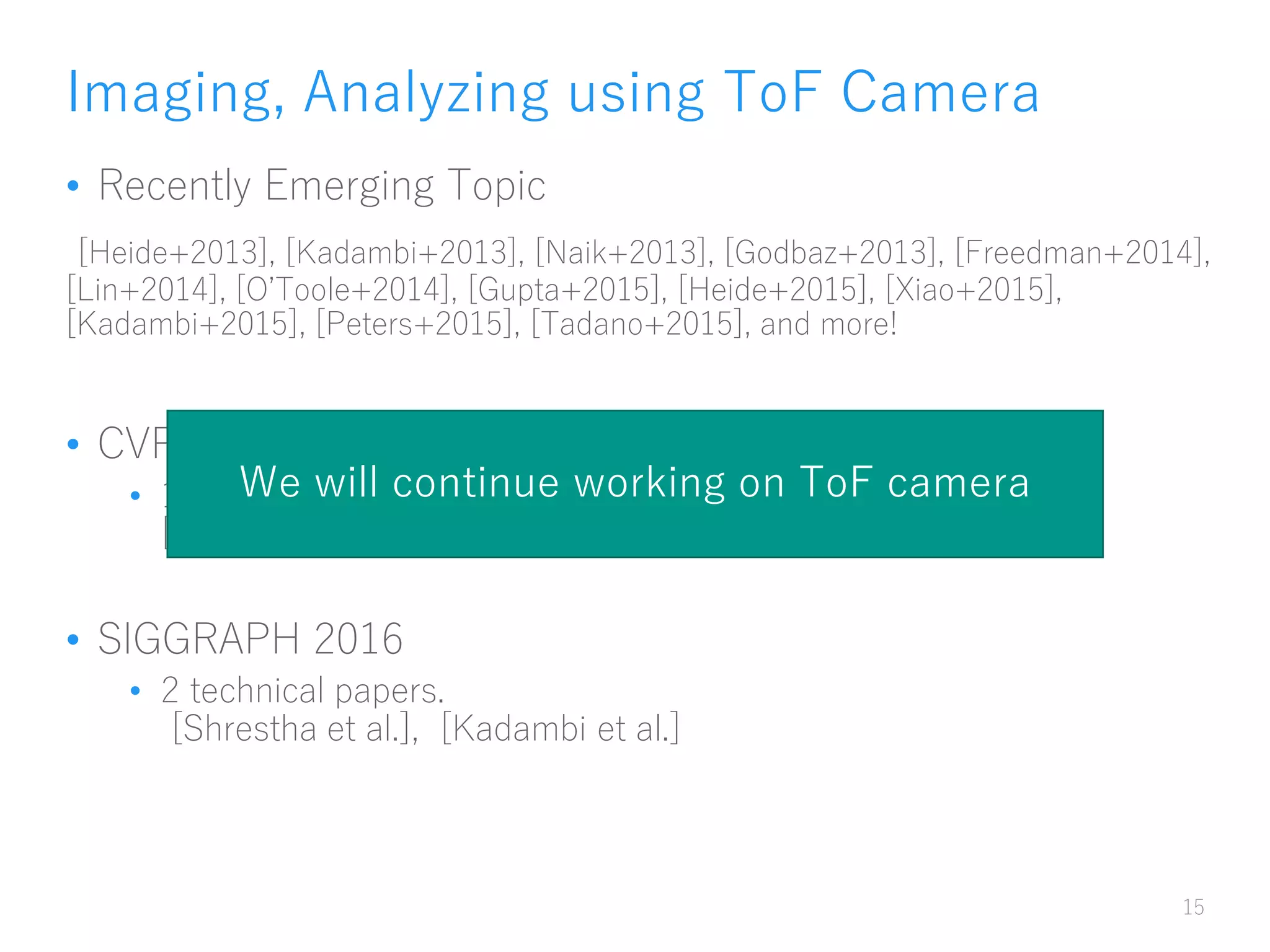 Imaging, Analyzing using ToF Camera
• Recently Emerging Topic
[Heide+2013], [Kadambi+2013], [Naik+2013], [Godbaz+2013], [Freedman+2014],
[Lin+2014], [O’Toole+2014], [Gupta+2015], [Heide+2015], [Xiao+2015],
[Kadambi+2015], [Peters+2015], [Tadano+2015], and more!
• CVPR 2016
• 1 oral, 2 posters (including ours)
[Kadambi et al.], [Su et al.]
• SIGGRAPH 2016
• 2 technical papers.
[Shrestha et al.], [Kadambi et al.]
15
We will continue working on ToF camera
 