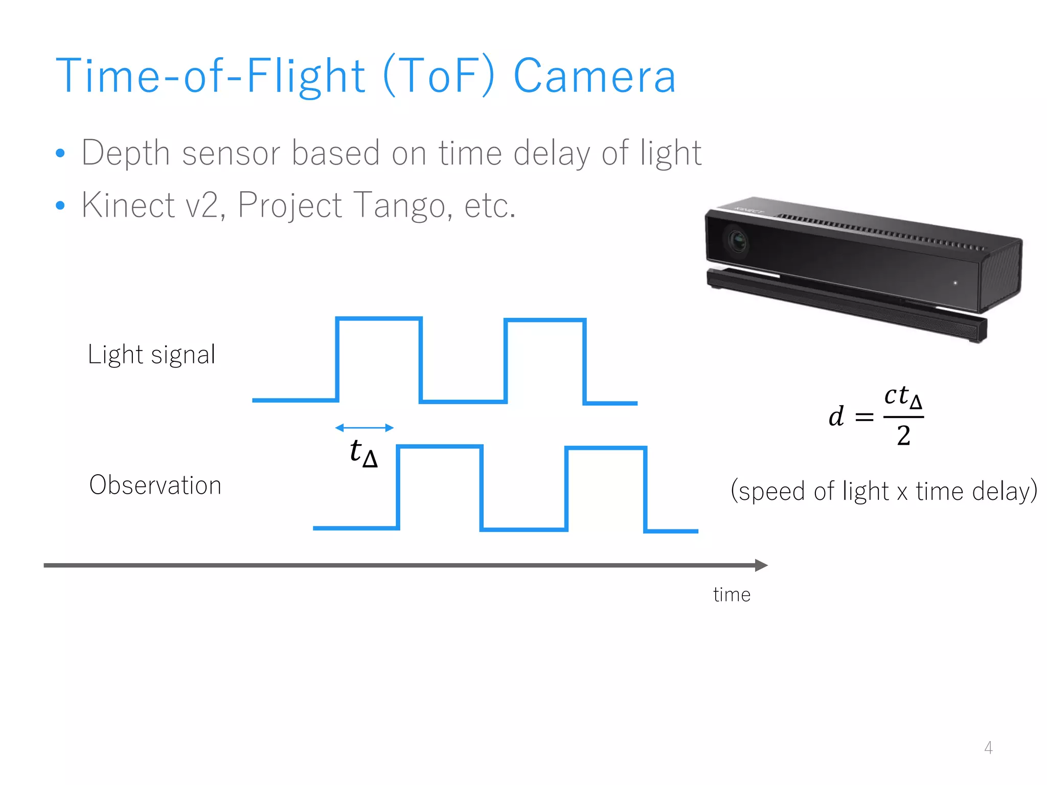 Time-of-Flight (ToF) Camera
• Depth sensor based on time delay of light
• Kinect v2, Project Tango, etc.
4
time
Light signal
Observation
𝑡Δ
𝑑 =
𝑐𝑡Δ
2
(speed of light x time delay)
 