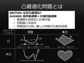 凸最適化問題とは
3
凸関数：目的関数
凸集合：制約条件
凸
非凸
関数 集合
QESTION: なぜ凸最適化?
ANSWER: 局所最適解＝大域的最適解
• 最適解を効率的に計算可能
• 初期値に非依存
• 問題設計の良し悪しの判断が比較的容易
 