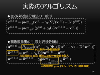 実際のアルゴリズム
◆主-双対近接分離法の一般形
◆画像復元用の主-双対近接分離法
BOX制約への距離射影
共役関数の prox 計算のため仲介変数を導入
元の関数の prox (グループソフト閾値処理)
34
 