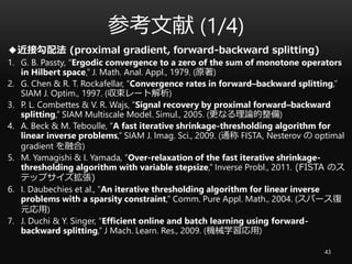 参考文献 (1/4)
43
◆近接勾配法 (proximal gradient, forward-backward splitting)
1. G. B. Passty, “Ergodic convergence to a zero of the sum of monotone operators
in Hilbert space,” J. Math. Anal. Appl., 1979. (原著)
2. G. Chen & R. T. Rockafellar, “Convergence rates in forward–backward splitting,”
SIAM J. Optim., 1997. (収束レート解析)
3. P. L. Combettes & V. R. Wajs, ”Signal recovery by proximal forward–backward
splitting,” SIAM Multiscale Model. Simul., 2005. (更なる理論的整備)
4. A. Beck & M. Teboulle, “A fast iterative shrinkage-thresholding algorithm for
linear inverse problems,” SIAM J. Imag. Sci., 2009. (通称 FISTA, Nesterov の optimal
gradient を融合)
5. M. Yamagishi & I. Yamada, “Over-relaxation of the fast iterative shrinkage-
thresholding algorithm with variable stepsize,” Inverse Probl., 2011. (FISTA のス
テップサイズ拡張)
6. I. Daubechies et al., “An iterative thresholding algorithm for linear inverse
problems with a sparsity constraint,” Comm. Pure Appl. Math., 2004. (スパース復
元応用)
7. J. Duchi & Y. Singer, “Efficient online and batch learning using forward-
backward splitting,” J Mach. Learn. Res., 2009. (機械学習応用)
 