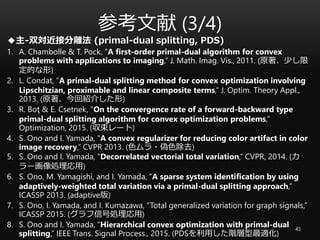 参考文献 (3/4)
45
◆主-双対近接分離法 (primal-dual splitting, PDS)
1. A. Chambolle & T. Pock, “A first-order primal-dual algorithm for convex
problems with applications to imaging,” J. Math. Imag. Vis., 2011. (原著、少し限
定的な形)
2. L. Condat, “A primal-dual splitting method for convex optimization involving
Lipschitzian, proximable and linear composite terms,” J. Optim. Theory Appl.,
2013. (原著、今回紹介した形)
3. R. Boţ & E. Csetnek, “On the convergence rate of a forward-backward type
primal-dual splitting algorithm for convex optimization problems,”
Optimization, 2015. (収束レート)
4. S. Ono and I. Yamada, “A convex regularizer for reducing color artifact in color
image recovery,” CVPR 2013. (色ムラ・偽色除去)
5. S. Ono and I. Yamada, “Decorrelated vectorial total variation,” CVPR, 2014. (カ
ラー画像処理応用)
6. S. Ono, M. Yamagishi, and I. Yamada, “A sparse system identification by using
adaptively-weighted total variation via a primal-dual splitting approach,”
ICASSP 2013. (adaptive版)
7. S. Ono, I. Yamada, and I. Kumazawa, “Total generalized variation for graph signals,”
ICASSP 2015. (グラフ信号処理応用)
8. S. Ono and I. Yamada, “Hierarchical convex optimization with primal-dual
splitting,” IEEE Trans. Signal Process., 2015. (PDSを利用した階層型最適化)
 