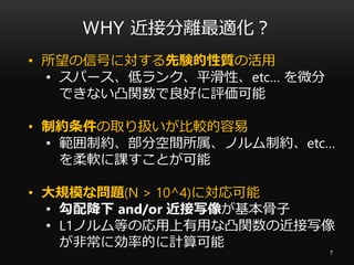 WHY 近接分離最適化？
7
• 所望の信号に対する先験的性質の活用
• スパース、低ランク、平滑性、etc… を微分
できない凸関数で良好に評価可能
• 制約条件の取り扱いが比較的容易
• 範囲制約、部分空間所属、ノルム制約、etc…
を柔軟に課すことが可能
• 大規模な問題(N > 10^4)に対応可能
• 勾配降下 and/or 近接写像が基本骨子
• L1ノルム等の応用上有用な凸関数の近接写像
が非常に効率的に計算可能
 