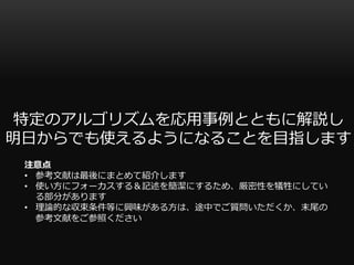 特定のアルゴリズムを応用事例とともに解説し
明日からでも使えるようになることを目指します
注意点
• 参考文献は最後にまとめて紹介します
• 使い方にフォーカスする＆記述を簡潔にするため、厳密性を犠牲にしてい
る部分があります
• 理論的な収束条件等に興味がある方は、途中でご質問いただくか、末尾の
参考文献をご参照ください
 