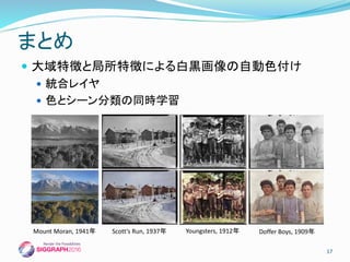  大域特徴と局所特徴による白黒画像の自動色付け
 統合レイヤ
 色とシーン分類の同時学習
まとめ
17
Doffer Boys, 1909年Mount Moran, 1941年 Scott‘s Run, 1937年 Youngsters, 1912年
 