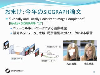  “Globally and Locally Consistent Image Completion”
[Iizuka+ SIGGRAPH ’17]
 ニューラルネットワークによる画像補完
 補完ネットワーク、大域・局所識別ネットワークによる学習
18
おまけ：今年のSIGGRAPH論文
入力画像 補完結果
 