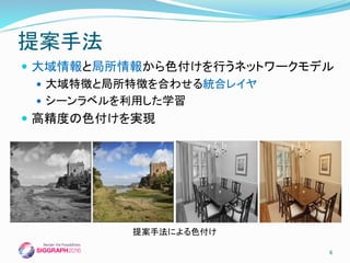  大域情報と局所情報から色付けを行うネットワークモデル
 大域特徴と局所特徴を合わせる統合レイヤ
 シーンラベルを利用した学習
 高精度の色付けを実現
提案手法
6
提案手法による色付け
 