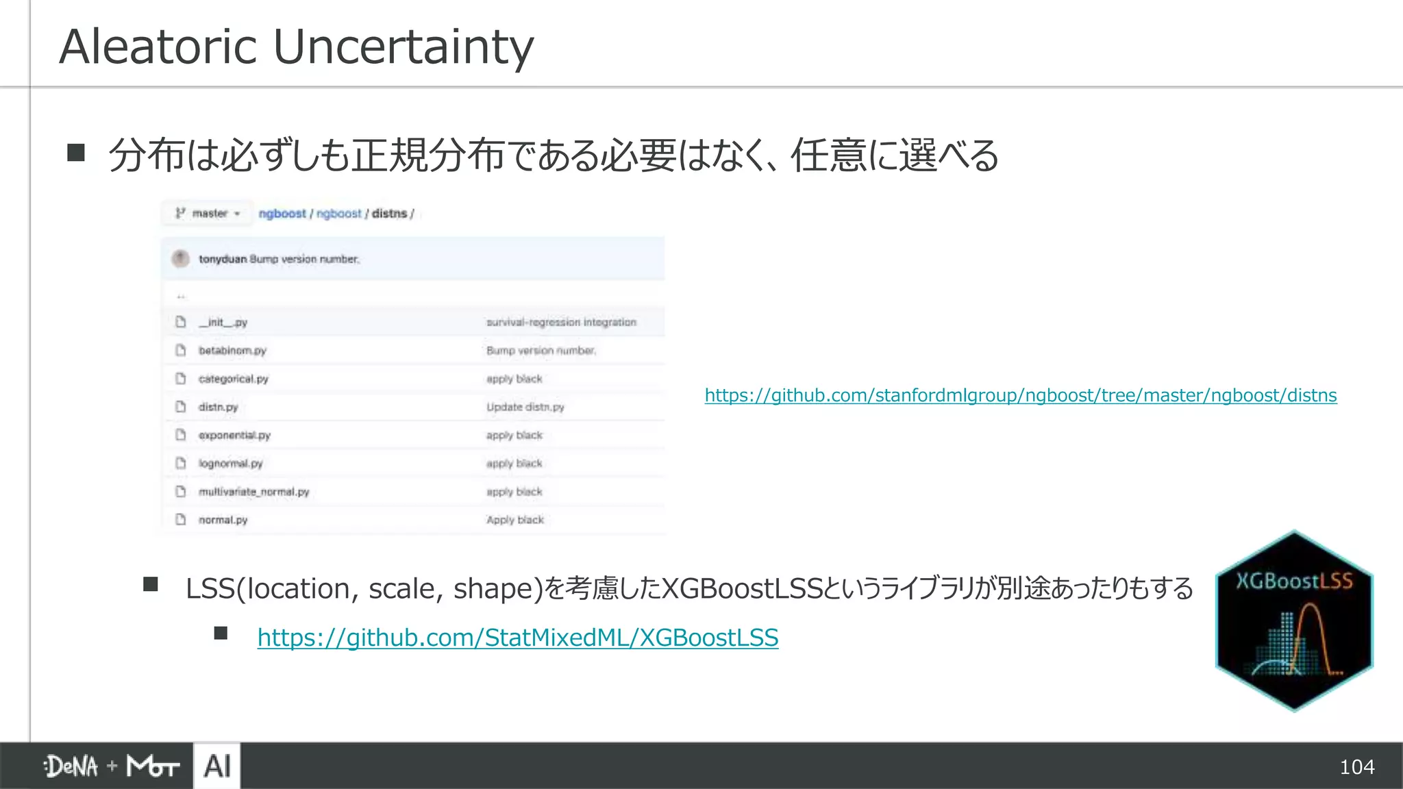 104
▪ 分布は必ずしも正規分布である必要はなく、任意に選べる
▪ LSS(location, scale, shape)を考慮したXGBoostLSSというライブラリが別途あったりもする
▪ https://github.com/StatMixedML/XGBoostLSS
Aleatoric Uncertainty
https://github.com/stanfordmlgroup/ngboost/tree/master/ngboost/distns
 