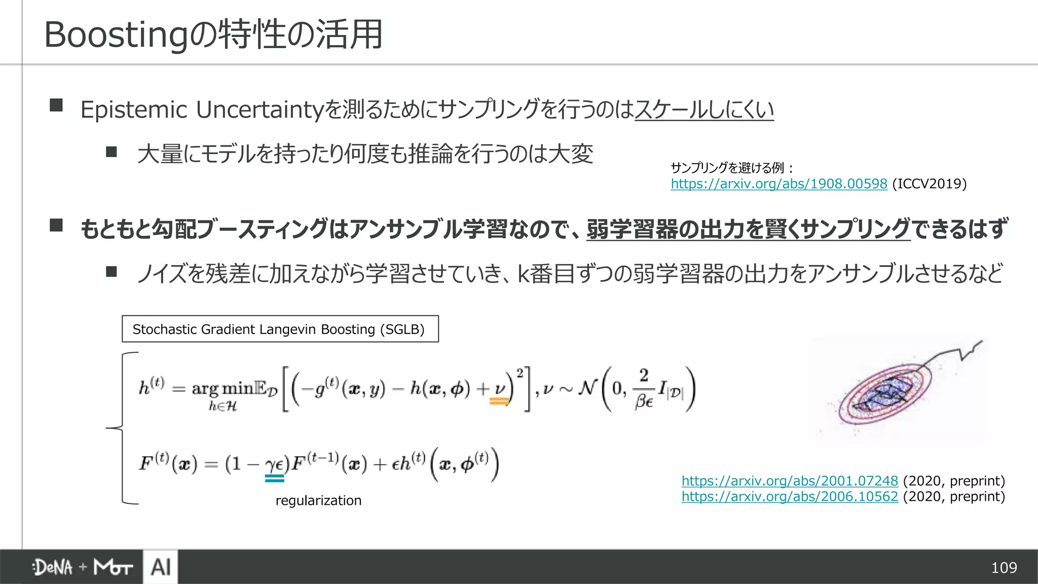 109
▪ Epistemic Uncertaintyを測るためにサンプリングを行うのはスケールしにくい
▪ 大量にモデルを持ったり何度も推論を行うのは大変
▪ もともと勾配ブースティングはアンサンブル学習なので、弱学習器の出力を賢くサンプリングできるはず
▪ ノイズを残差に加えながら学習させていき、k番目ずつの弱学習器の出力をアンサンブルさせるなど
Boostingの特性の活用
https://arxiv.org/abs/2001.07248 (2020, preprint)
https://arxiv.org/abs/2006.10562 (2020, preprint)regularization
Stochastic Gradient Langevin Boosting (SGLB)
サンプリングを避ける例：
https://arxiv.org/abs/1908.00598 (ICCV2019)
 