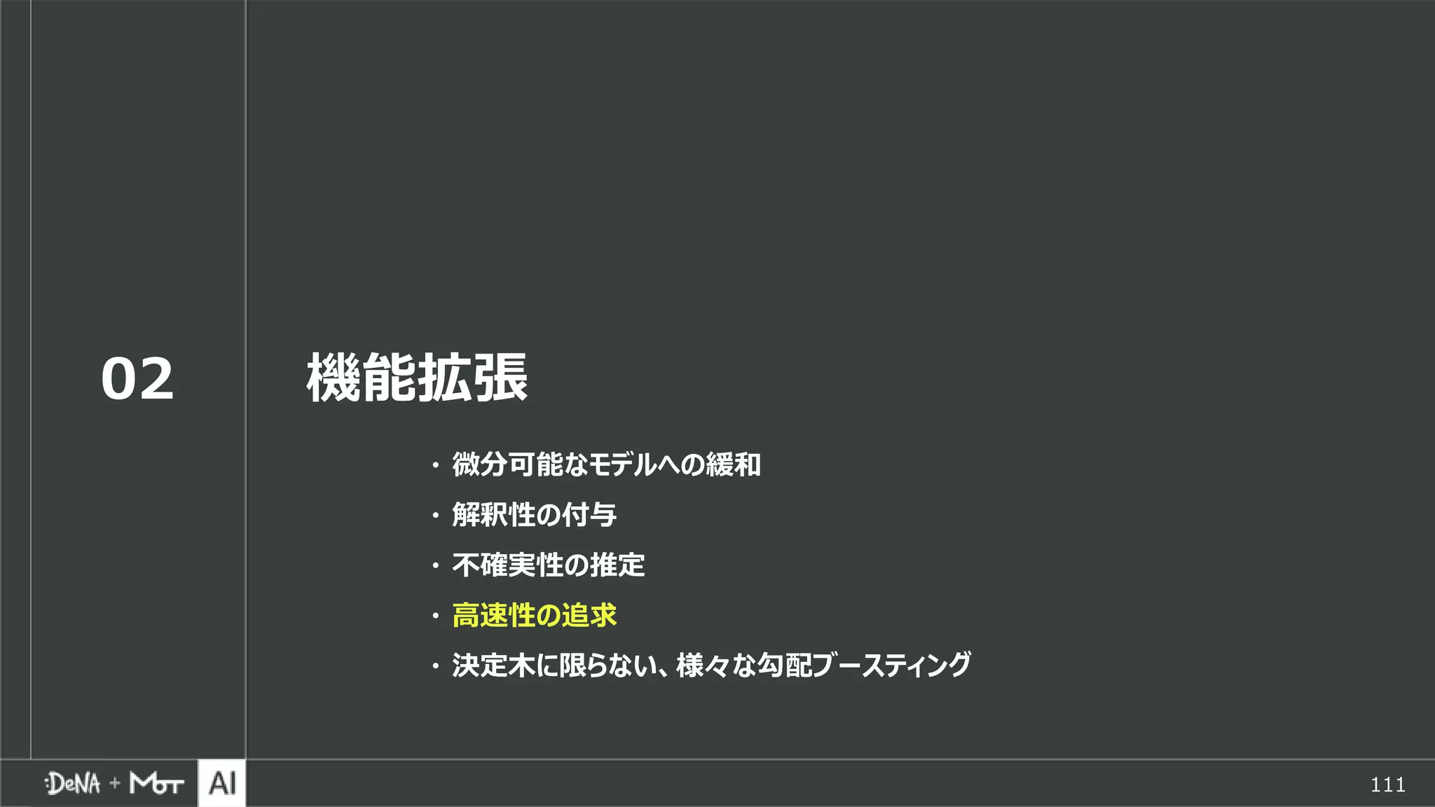 111
02 機能拡張
・ 微分可能なモデルへの緩和
・ 解釈性の付与
・ 不確実性の推定
・ 高速性の追求
・ 決定木に限らない、様々な勾配ブースティング
 