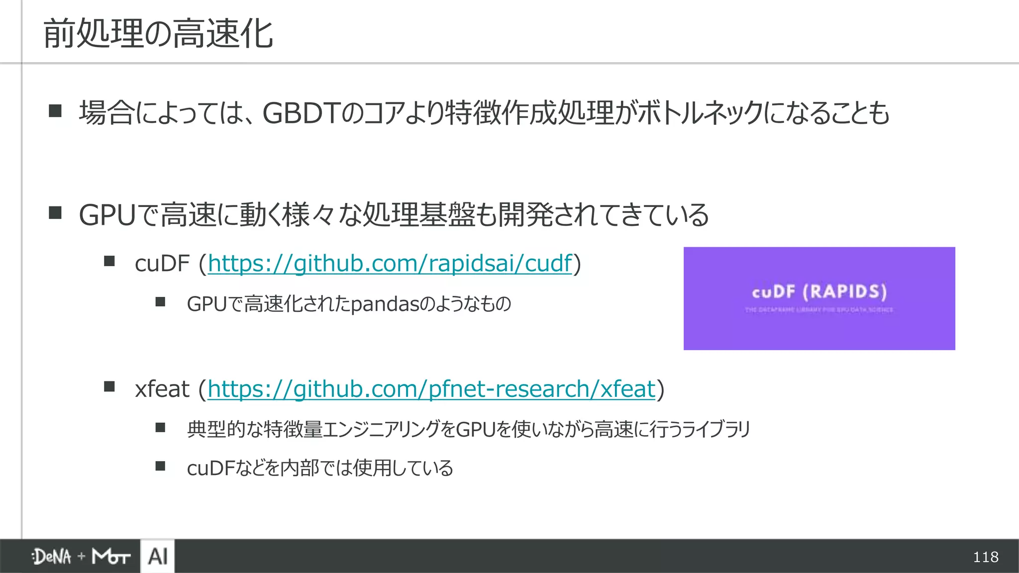 118
▪ 場合によっては、GBDTのコアより特徴作成処理がボトルネックになることも
▪ GPUで高速に動く様々な処理基盤も開発されてきている
▪ cuDF (https://github.com/rapidsai/cudf)
▪ GPUで高速化されたpandasのようなもの
▪ xfeat (https://github.com/pfnet-research/xfeat)
▪ 典型的な特徴量エンジニアリングをGPUを使いながら高速に行うライブラリ
▪ cuDFなどを内部では使用している
前処理の高速化
 