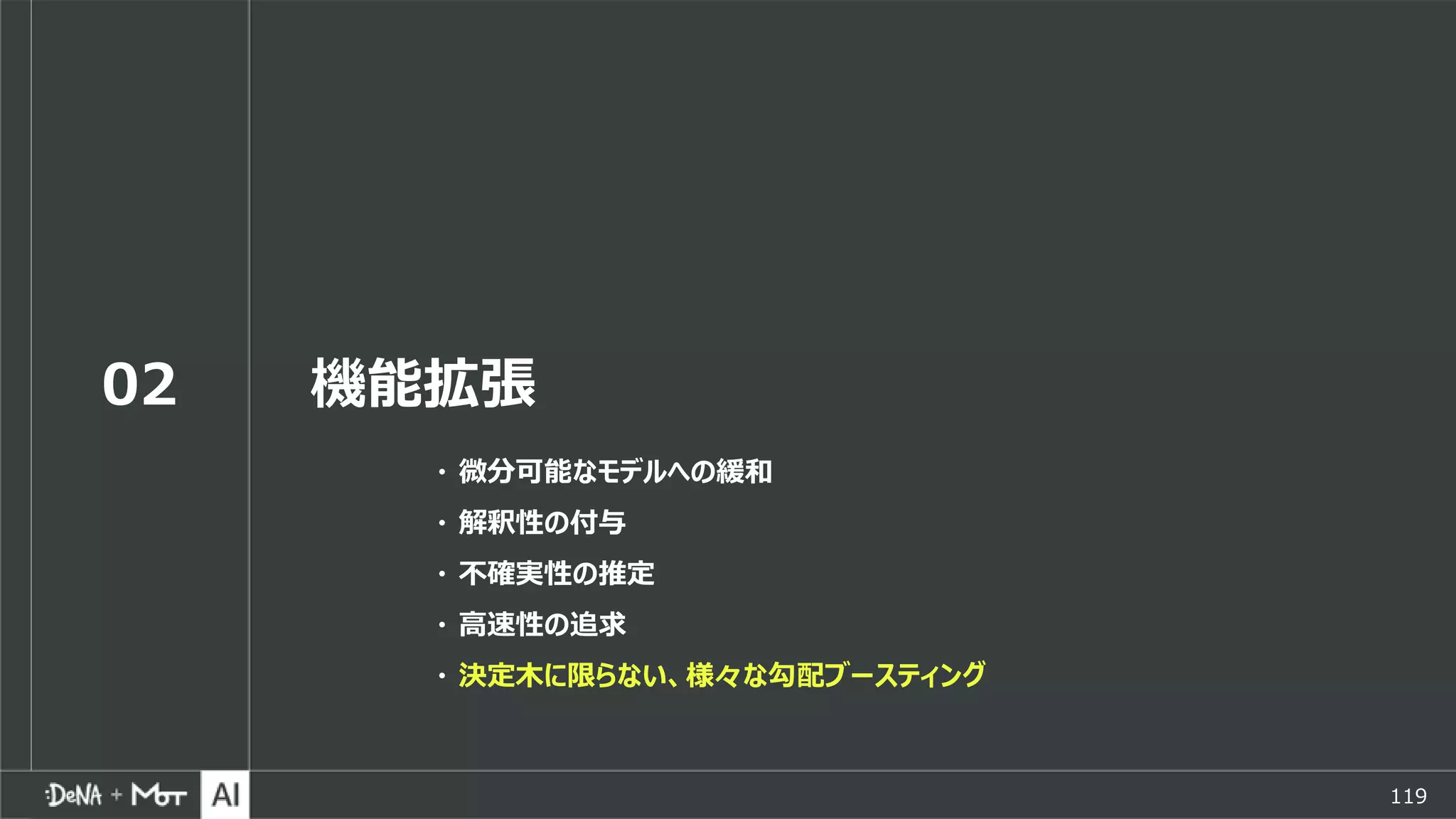 119
02 機能拡張
・ 微分可能なモデルへの緩和
・ 解釈性の付与
・ 不確実性の推定
・ 高速性の追求
・ 決定木に限らない、様々な勾配ブースティング
 