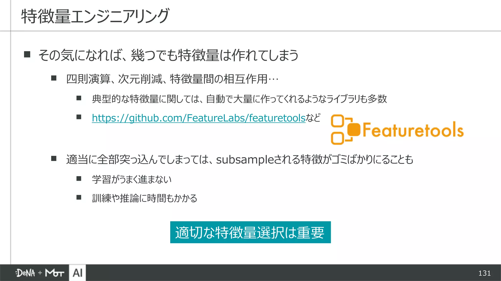 131
▪ その気になれば、幾つでも特徴量は作れてしまう
▪ 四則演算、次元削減、特徴量間の相互作用…
▪ 典型的な特徴量に関しては、自動で大量に作ってくれるようなライブラリも多数
▪ https://github.com/FeatureLabs/featuretoolsなど
▪ 適当に全部突っ込んでしまっては、subsampleされる特徴がゴミばかりにることも
▪ 学習がうまく進まない
▪ 訓練や推論に時間もかかる
特徴量エンジニアリング
適切な特徴量選択は重要
 
