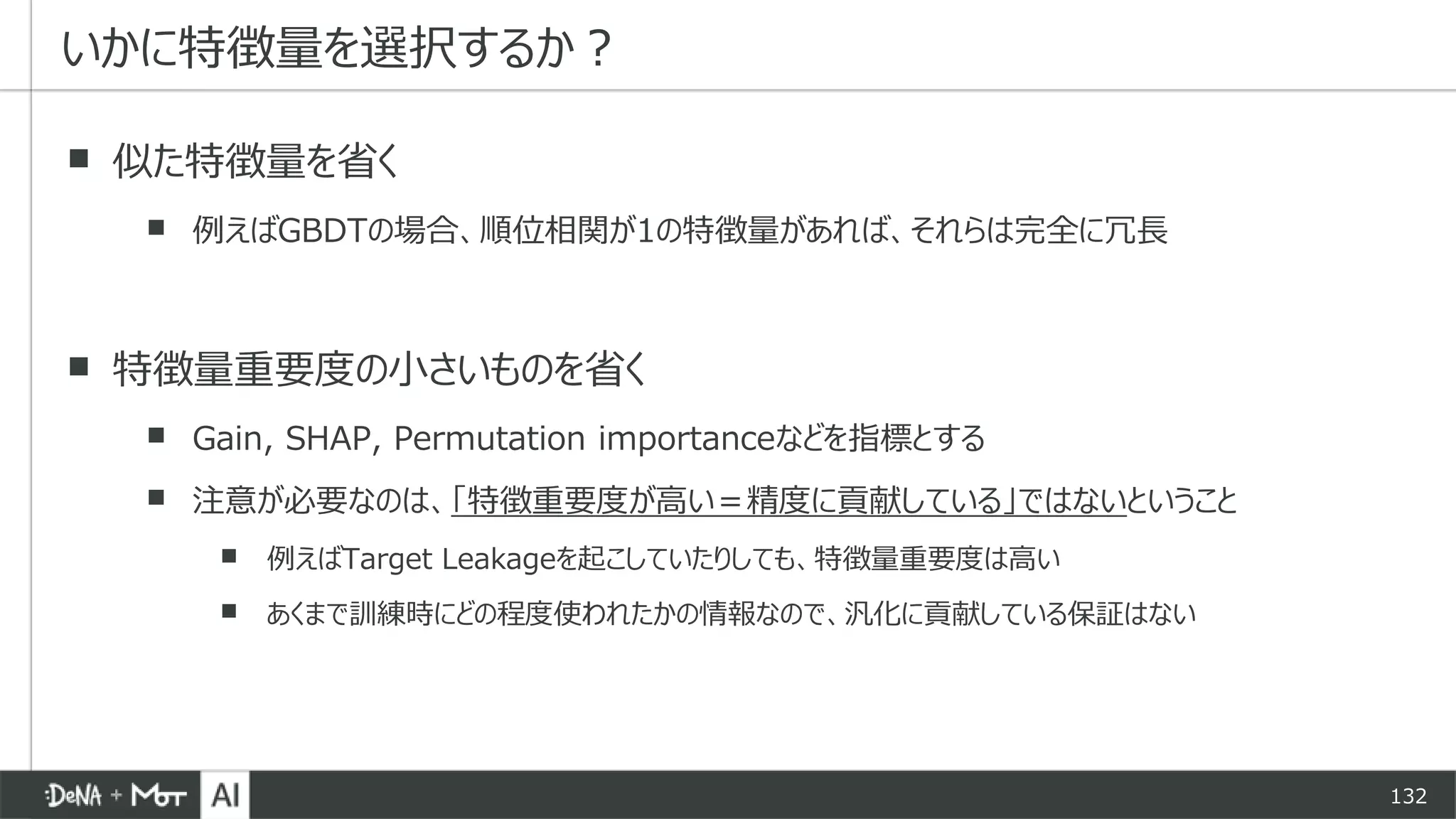 132
▪ 似た特徴量を省く
▪ 例えばGBDTの場合、順位相関が1の特徴量があれば、それらは完全に冗長
▪ 特徴量重要度の小さいものを省く
▪ Gain, SHAP, Permutation importanceなどを指標とする
▪ 注意が必要なのは、「特徴重要度が高い＝精度に貢献している」ではないということ
▪ 例えばTarget Leakageを起こしていたりしても、特徴量重要度は高い
▪ あくまで訓練時にどの程度使われたかの情報なので、汎化に貢献している保証はない
いかに特徴量を選択するか？
 