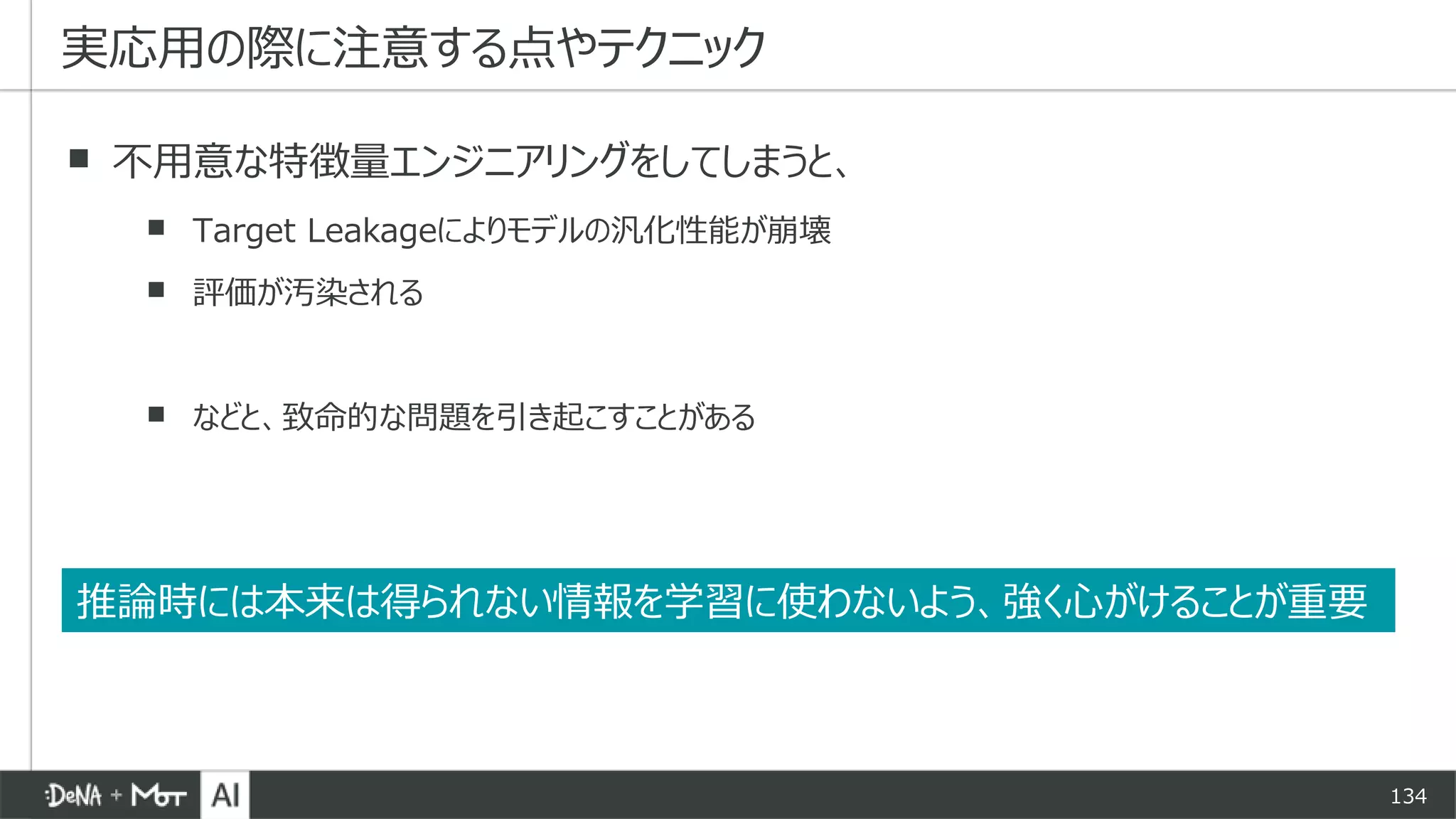 134
▪ 不用意な特徴量エンジニアリングをしてしまうと、
▪ Target Leakageによりモデルの汎化性能が崩壊
▪ 評価が汚染される
▪ などと、致命的な問題を引き起こすことがある
実応用の際に注意する点やテクニック
推論時には本来は得られない情報を学習に使わないよう、強く心がけることが重要
 