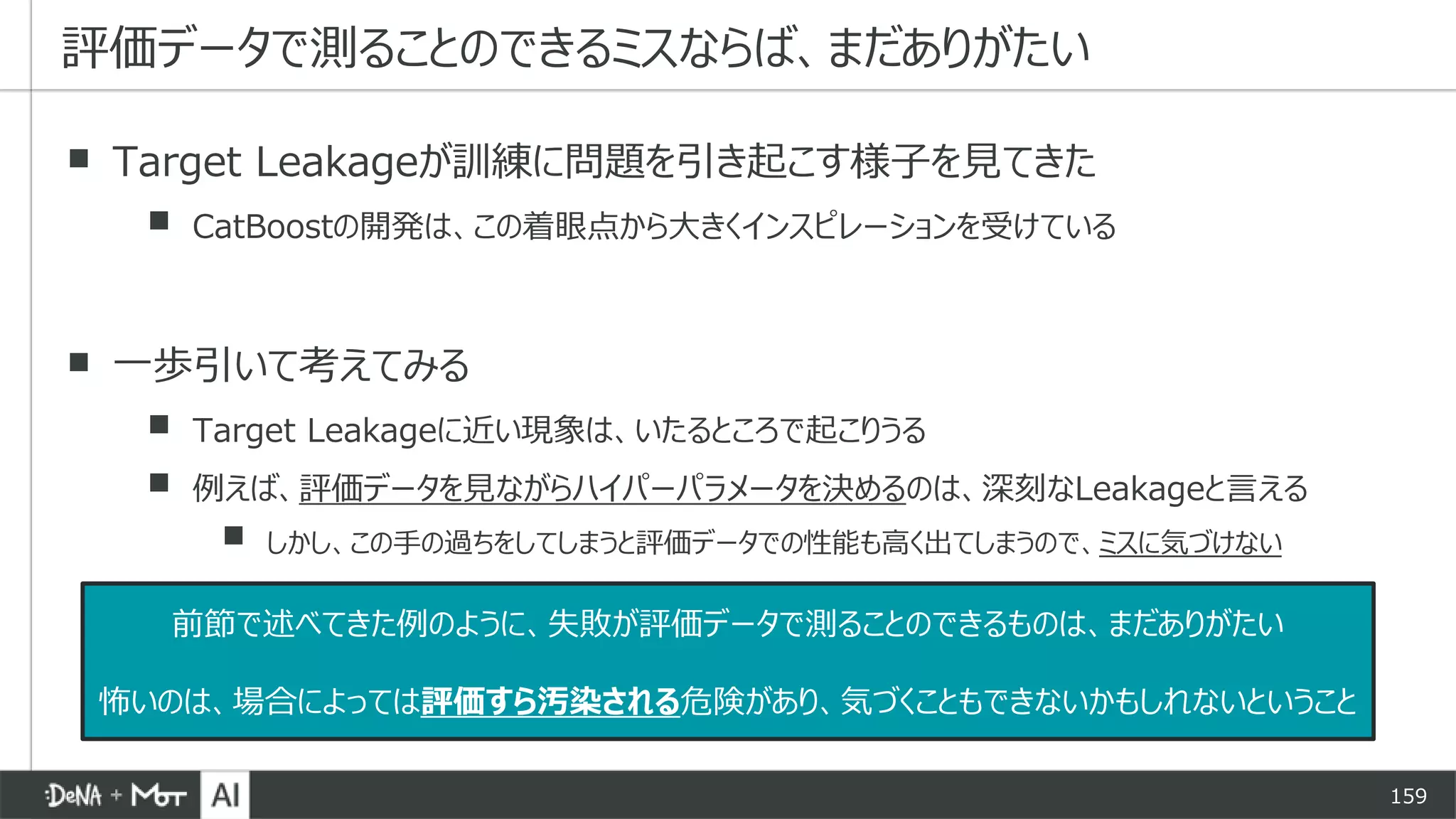 159
▪ Target Leakageが訓練に問題を引き起こす様子を見てきた
▪ CatBoostの開発は、この着眼点から大きくインスピレーションを受けている
▪ 一歩引いて考えてみる
▪ Target Leakageに近い現象は、いたるところで起こりうる
▪ 例えば、評価データを見ながらハイパーパラメータを決めるのは、深刻なLeakageと言える
▪ しかし、この手の過ちをしてしまうと評価データでの性能も高く出てしまうので、ミスに気づけない
評価データで測ることのできるミスならば、まだありがたい
前節で述べてきた例のように、失敗が評価データで測ることのできるものは、まだありがたい
怖いのは、場合によっては評価すら汚染される危険があり、気づくこともできないかもしれないということ
 