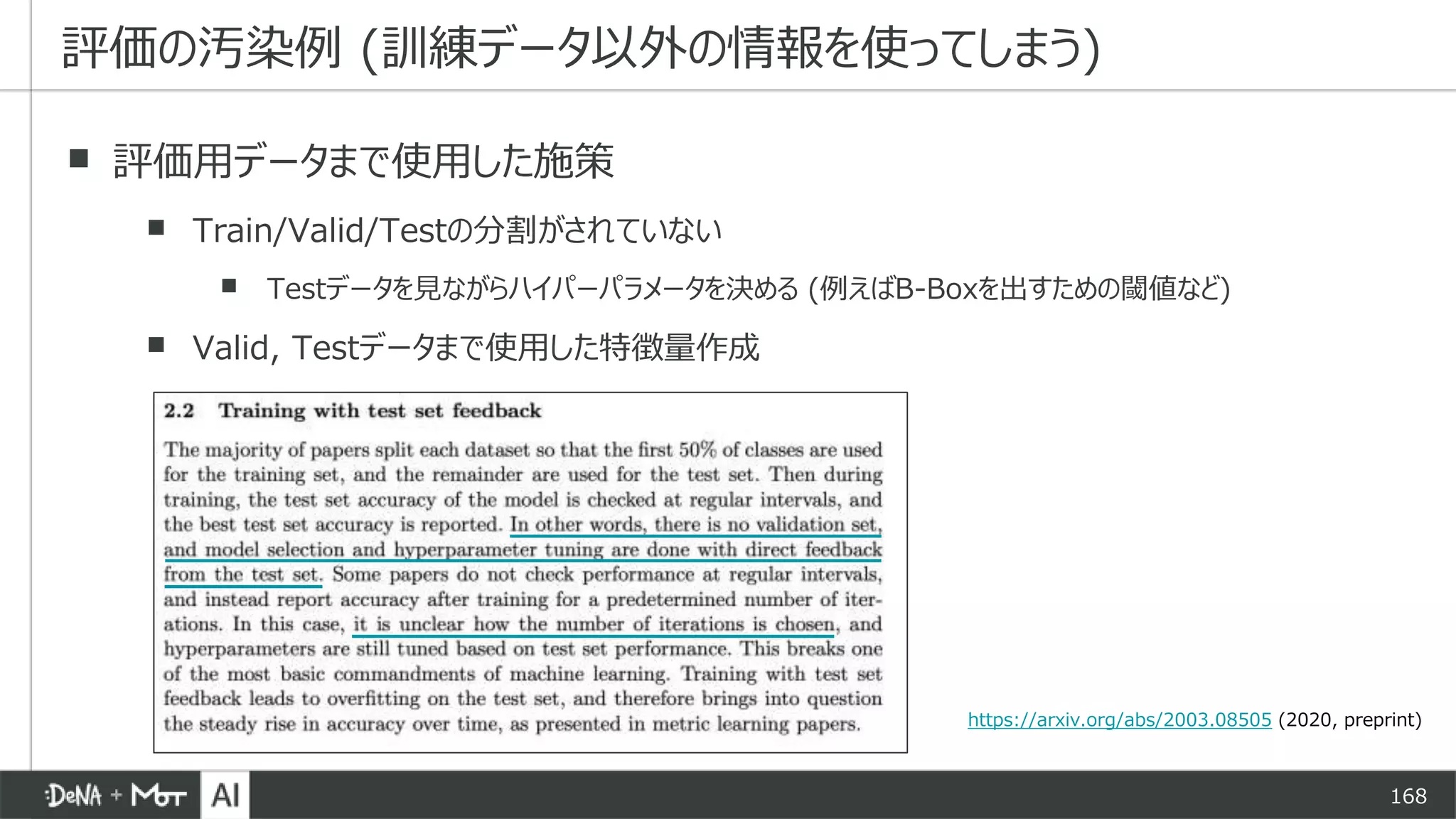 168
▪ 評価用データまで使用した施策
▪ Train/Valid/Testの分割がされていない
▪ Testデータを見ながらハイパーパラメータを決める (例えばB-Boxを出すための閾値など)
▪ Valid, Testデータまで使用した特徴量作成
評価の汚染例 (訓練データ以外の情報を使ってしまう)
https://arxiv.org/abs/2003.08505 (2020, preprint)
 