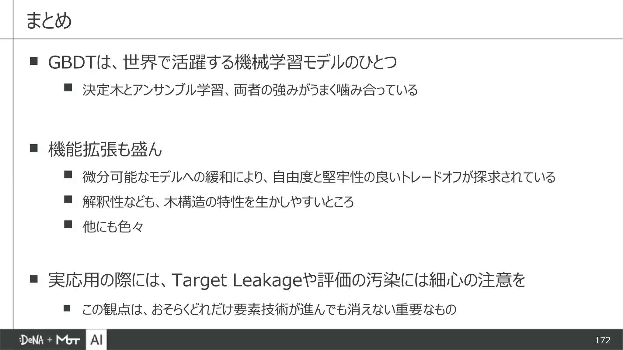172
▪ GBDTは、世界で活躍する機械学習モデルのひとつ
▪ 決定木とアンサンブル学習、両者の強みがうまく噛み合っている
▪ 機能拡張も盛ん
▪ 微分可能なモデルへの緩和により、自由度と堅牢性の良いトレードオフが探求されている
▪ 解釈性なども、木構造の特性を生かしやすいところ
▪ 他にも色々
▪ 実応用の際には、Target Leakageや評価の汚染には細心の注意を
▪ この観点は、おそらくどれだけ要素技術が進んでも消えない重要なもの
まとめ
 