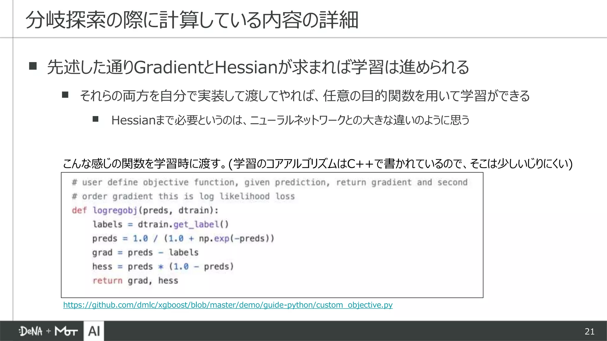 21
▪ 先述した通りGradientとHessianが求まれば学習は進められる
▪ それらの両方を自分で実装して渡してやれば、任意の目的関数を用いて学習ができる
▪ Hessianまで必要というのは、ニューラルネットワークとの大きな違いのように思う
分岐探索の際に計算している内容の詳細
こんな感じの関数を学習時に渡す。(学習のコアアルゴリズムはC++で書かれているので、そこは少しいじりにくい)
https://github.com/dmlc/xgboost/blob/master/demo/guide-python/custom_objective.py
 