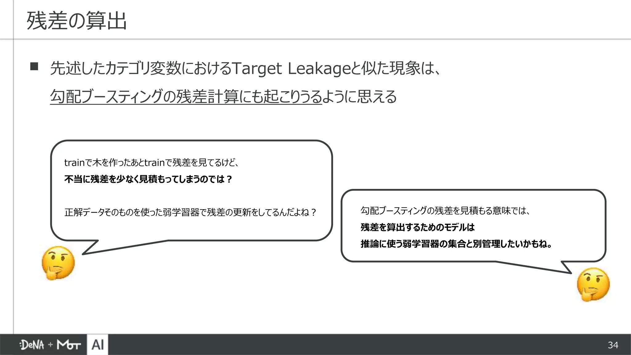 34
▪ 先述したカテゴリ変数におけるTarget Leakageと似た現象は、
勾配ブースティングの残差計算にも起こりうるように思える
残差の算出
trainで木を作ったあとtrainで残差を見てるけど、
不当に残差を少なく見積もってしまうのでは？
正解データそのものを使った弱学習器で残差の更新をしてるんだよね？ 勾配ブースティングの残差を見積もる意味では、
残差を算出するためのモデルは
推論に使う弱学習器の集合と別管理したいかもね。
 