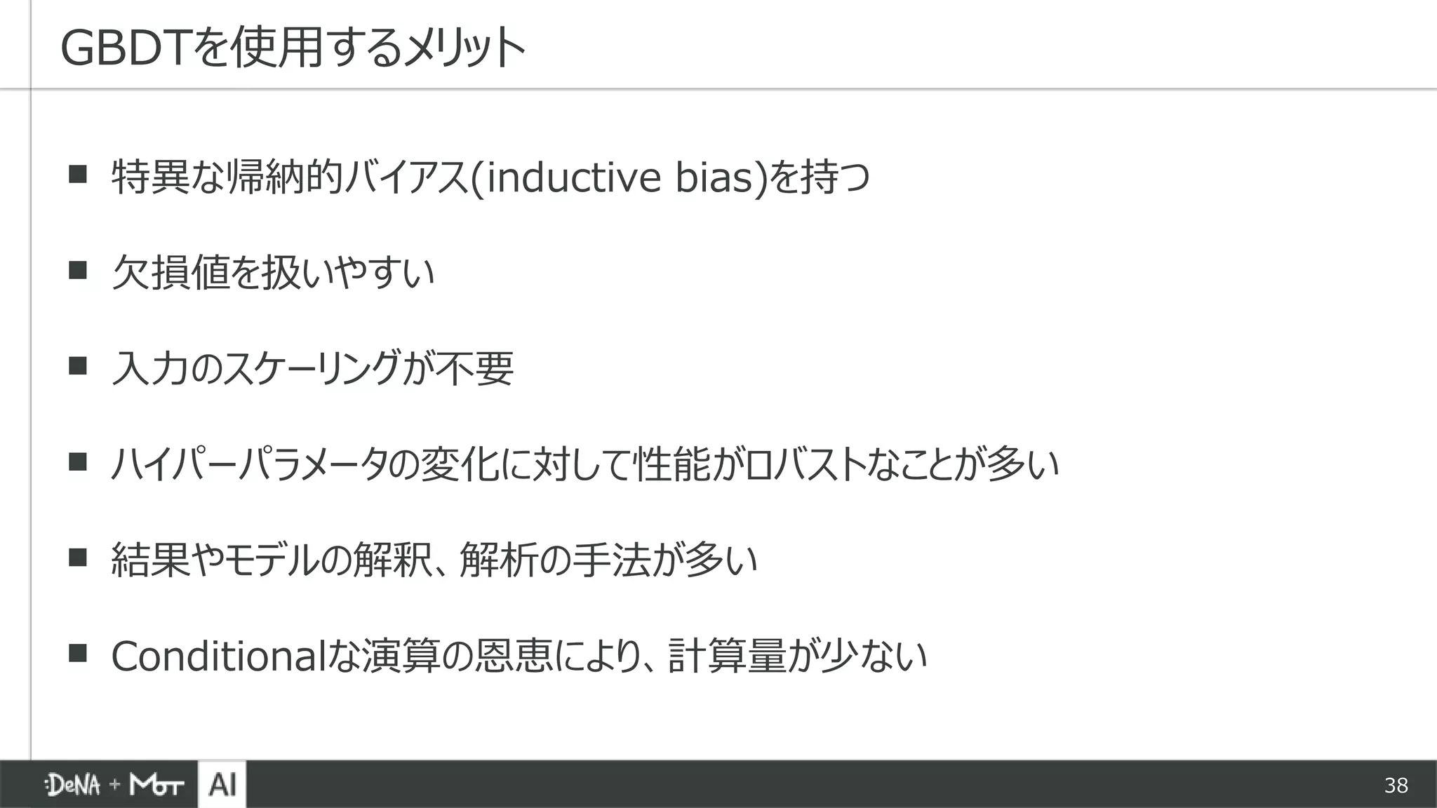 38
▪ 特異な帰納的バイアス(inductive bias)を持つ
▪ 欠損値を扱いやすい
▪ 入力のスケーリングが不要
▪ ハイパーパラメータの変化に対して性能がロバストなことが多い
▪ 結果やモデルの解釈、解析の手法が多い
▪ Conditionalな演算の恩恵により、計算量が少ない
GBDTを使用するメリット
 
