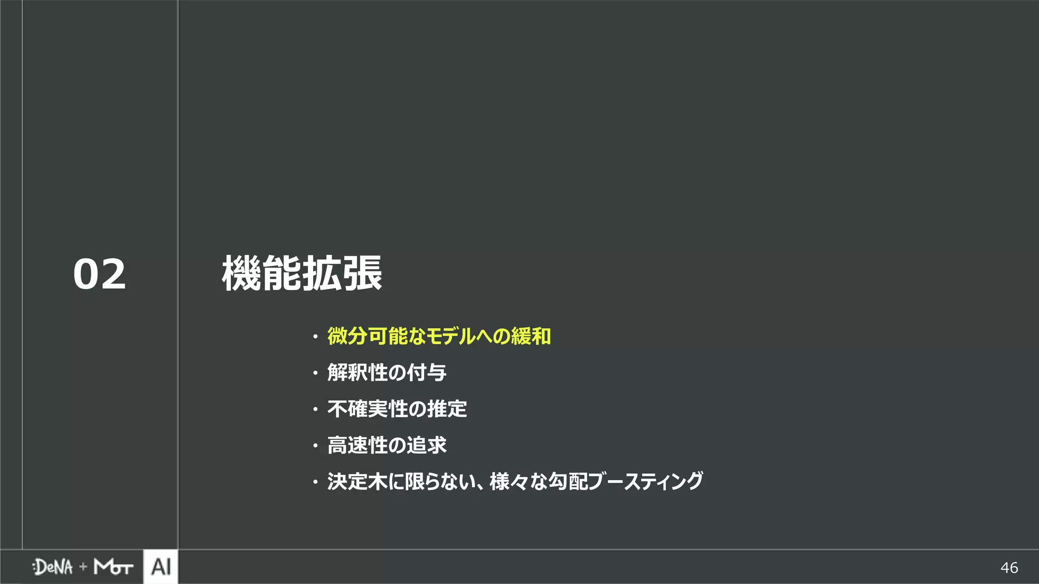 46
02 機能拡張
・ 微分可能なモデルへの緩和
・ 解釈性の付与
・ 不確実性の推定
・ 高速性の追求
・ 決定木に限らない、様々な勾配ブースティング
 