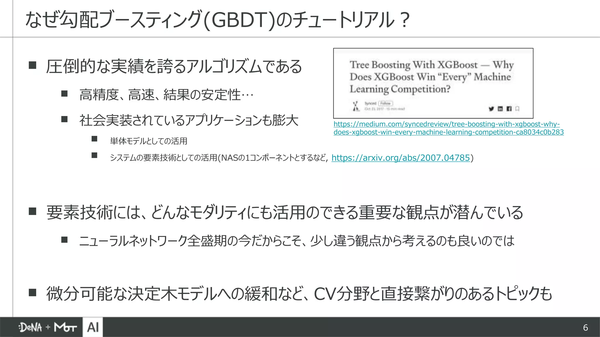 6
▪ 圧倒的な実績を誇るアルゴリズムである
▪ 高精度、高速、結果の安定性…
▪ 社会実装されているアプリケーションも膨大
▪ 単体モデルとしての活用
▪ システムの要素技術としての活用(NASの1コンポーネントとするなど, https://arxiv.org/abs/2007.04785)
▪ 要素技術には、どんなモダリティにも活用のできる重要な観点が潜んでいる
▪ ニューラルネットワーク全盛期の今だからこそ、少し違う観点から考えるのも良いのでは
▪ 微分可能な決定木モデルへの緩和など、CV分野と直接繋がりのあるトピックも
なぜ勾配ブースティング(GBDT)のチュートリアル？
https://medium.com/syncedreview/tree-boosting-with-xgboost-why-
does-xgboost-win-every-machine-learning-competition-ca8034c0b283
 