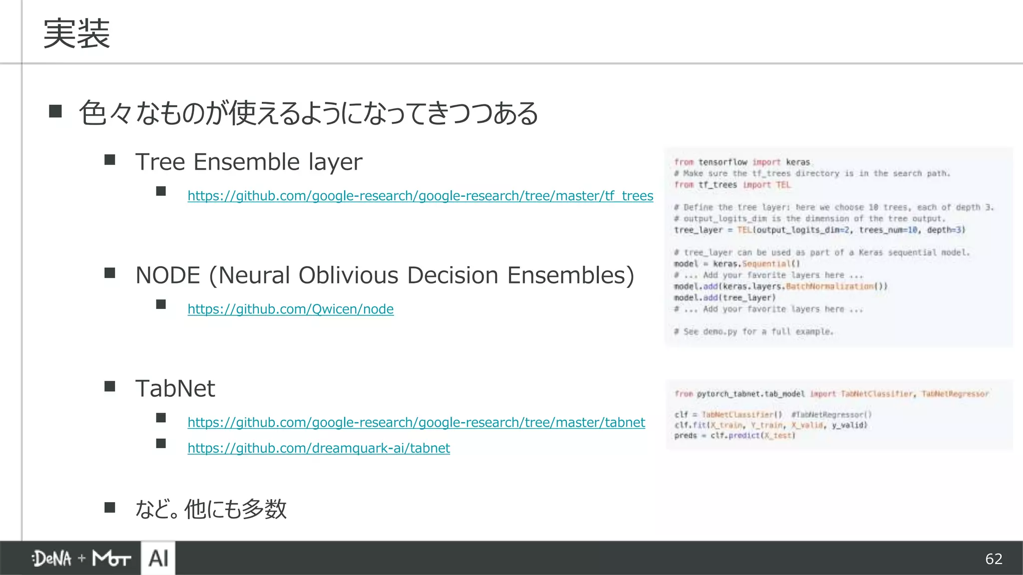 62
▪ 色々なものが使えるようになってきつつある
▪ Tree Ensemble layer
▪ https://github.com/google-research/google-research/tree/master/tf_trees
▪ NODE (Neural Oblivious Decision Ensembles)
▪ https://github.com/Qwicen/node
▪ TabNet
▪ https://github.com/google-research/google-research/tree/master/tabnet
▪ https://github.com/dreamquark-ai/tabnet
▪ など。他にも多数
実装
 