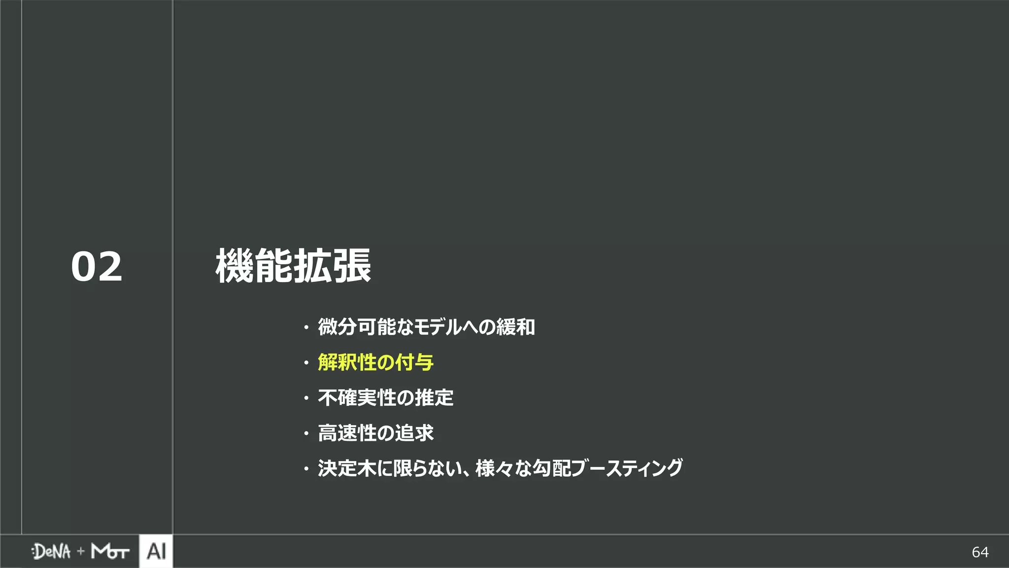 64
02 機能拡張
・ 微分可能なモデルへの緩和
・ 解釈性の付与
・ 不確実性の推定
・ 高速性の追求
・ 決定木に限らない、様々な勾配ブースティング
 