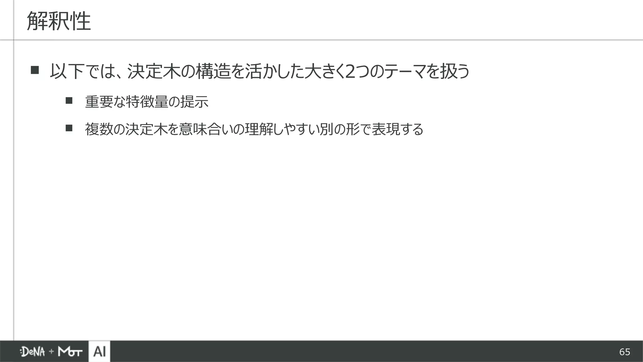 65
▪ 以下では、決定木の構造を活かした大きく2つのテーマを扱う
▪ 重要な特徴量の提示
▪ 複数の決定木を意味合いの理解しやすい別の形で表現する
解釈性
 