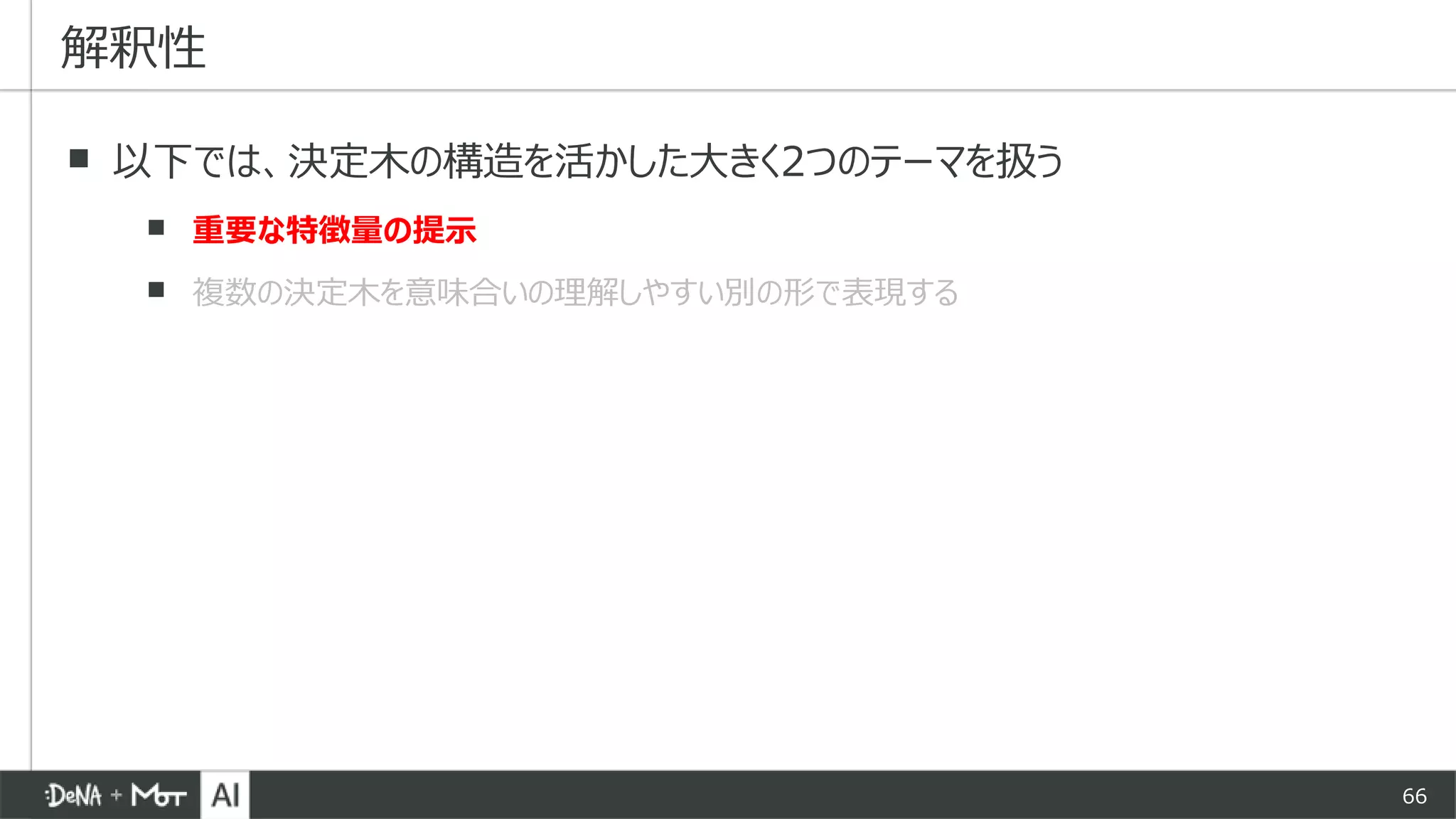 66
▪ 以下では、決定木の構造を活かした大きく2つのテーマを扱う
▪ 重要な特徴量の提示
▪ 複数の決定木を意味合いの理解しやすい別の形で表現する
解釈性
 