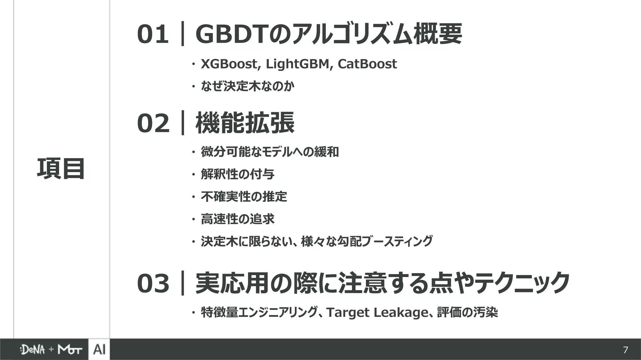 項目
01｜GBDTのアルゴリズム概要
02｜機能拡張
03｜実応用の際に注意する点やテクニック
・ 微分可能なモデルへの緩和
・ 解釈性の付与
・ 不確実性の推定
・ 高速性の追求
・ 決定木に限らない、様々な勾配ブースティング
・ XGBoost, LightGBM, CatBoost
・ なぜ決定木なのか
・ 特徴量エンジニアリング、Target Leakage、評価の汚染
7
 