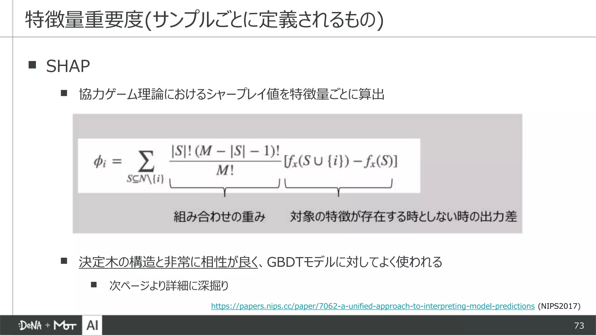 73
▪ SHAP
▪ 協力ゲーム理論におけるシャープレイ値を特徴量ごとに算出
▪ 決定木の構造と非常に相性が良く、GBDTモデルに対してよく使われる
▪ 次ページより詳細に深掘り
特徴量重要度(サンプルごとに定義されるもの)
https://papers.nips.cc/paper/7062-a-unified-approach-to-interpreting-model-predictions (NIPS2017)
 