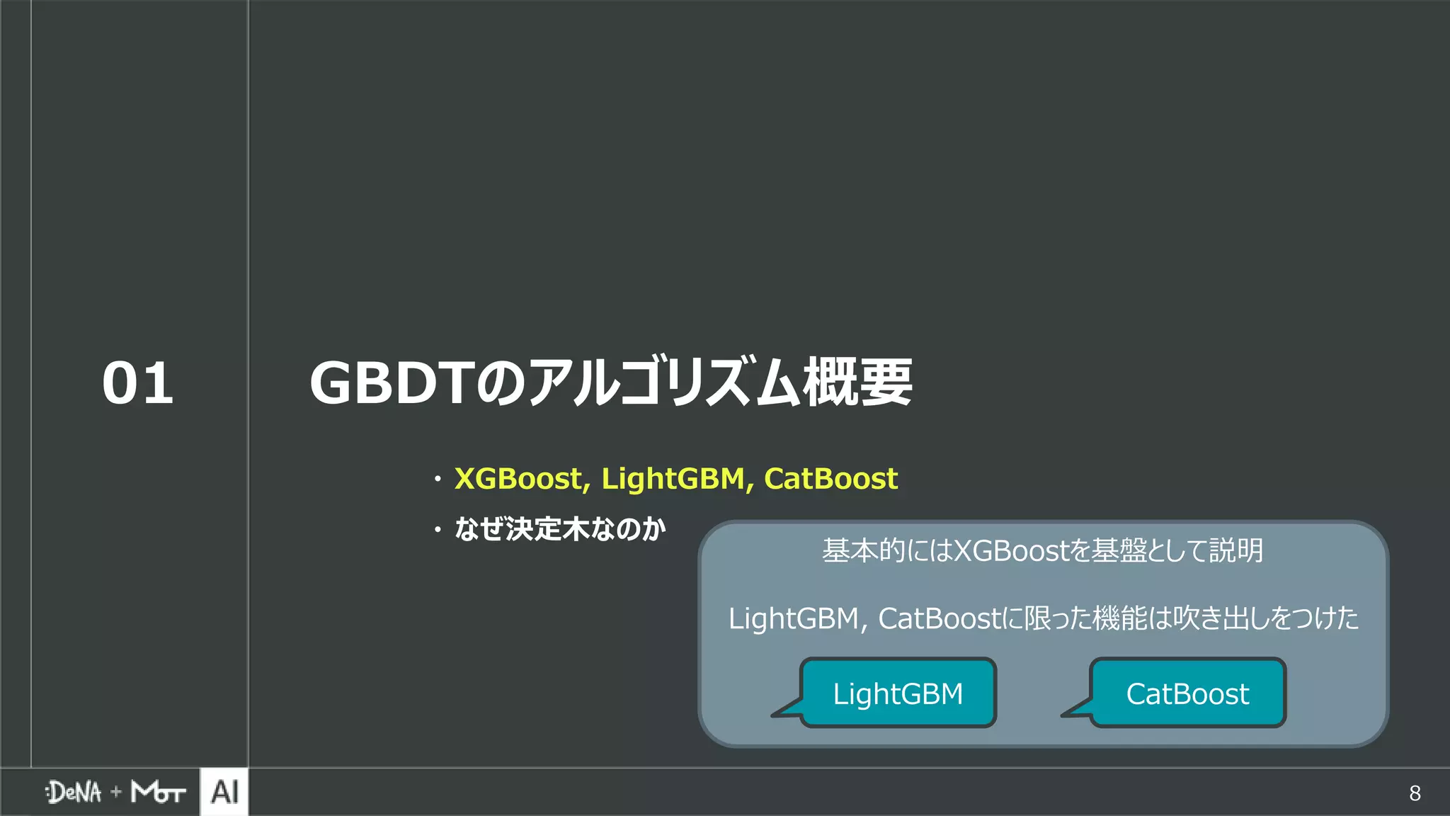 8
01 GBDTのアルゴリズム概要
・ XGBoost, LightGBM, CatBoost
・ なぜ決定木なのか
基本的にはXGBoostを基盤として説明
LightGBM, CatBoostに限った機能は吹き出しをつけた
LightGBM CatBoost
 