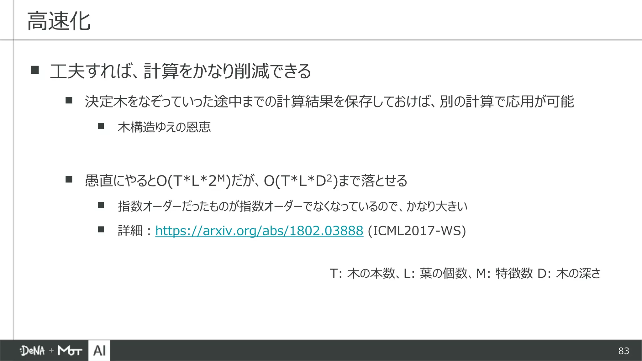 83
▪ 工夫すれば、計算をかなり削減できる
▪ 決定木をなぞっていった途中までの計算結果を保存しておけば、別の計算で応用が可能
▪ 木構造ゆえの恩恵
▪ 愚直にやるとO(T*L*2M)だが、O(T*L*D2)まで落とせる
▪ 指数オーダーだったものが指数オーダーでなくなっているので、かなり大きい
▪ 詳細：https://arxiv.org/abs/1802.03888 (ICML2017-WS)
高速化
T: 木の本数、L: 葉の個数、M: 特徴数 D: 木の深さ
 