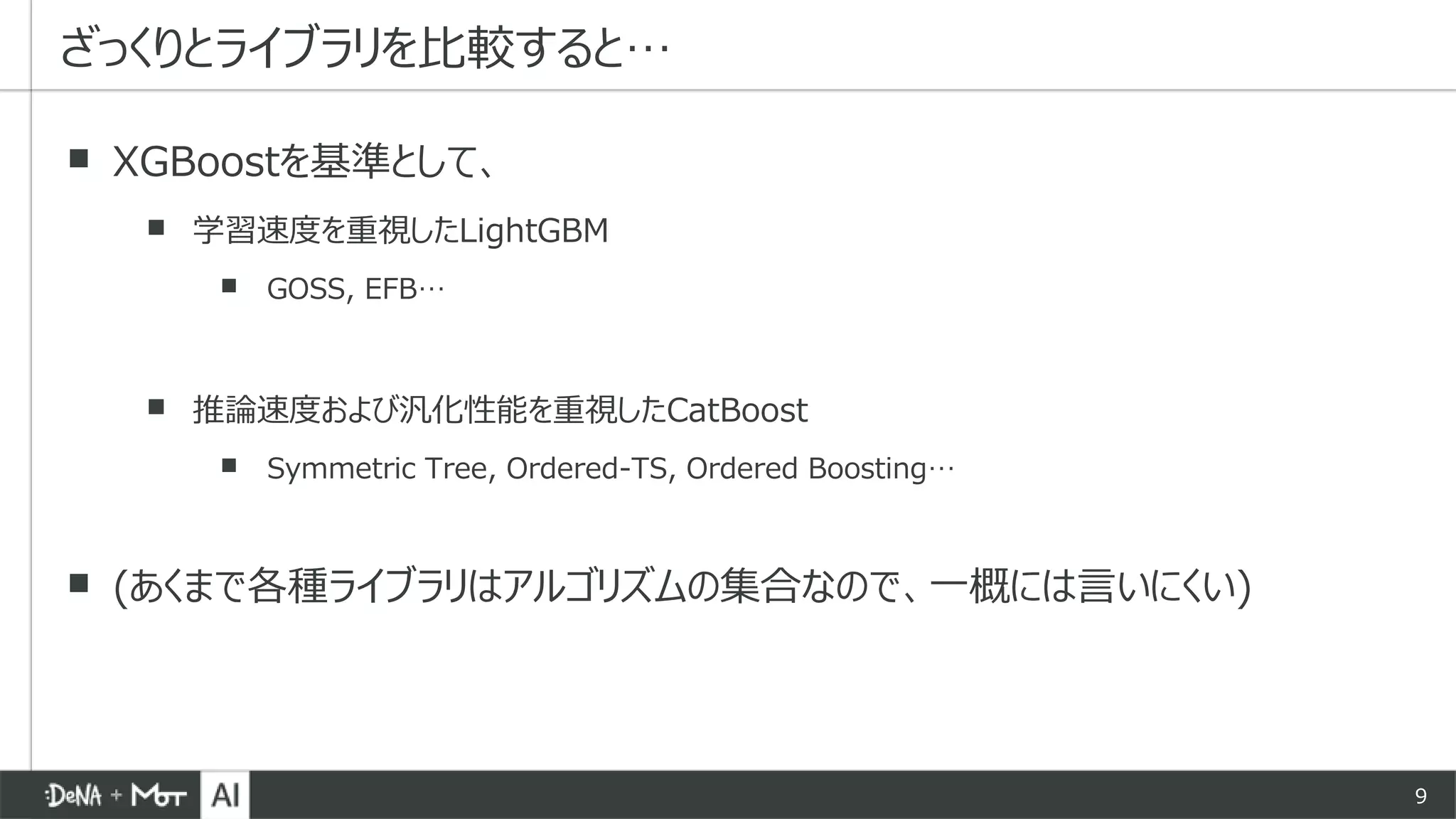 9
▪ XGBoostを基準として、
▪ 学習速度を重視したLightGBM
▪ GOSS, EFB…
▪ 推論速度および汎化性能を重視したCatBoost
▪ Symmetric Tree, Ordered-TS, Ordered Boosting…
▪ (あくまで各種ライブラリはアルゴリズムの集合なので、一概には言いにくい)
ざっくりとライブラリを比較すると…
 