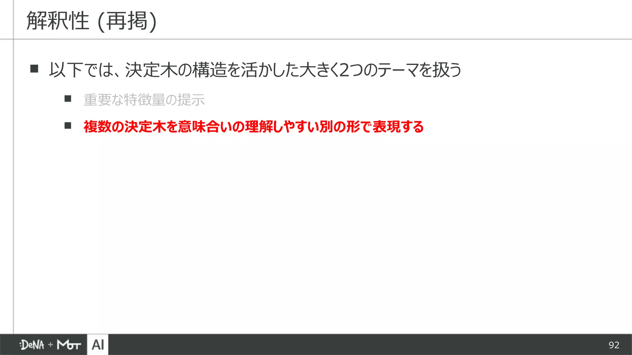 92
▪ 以下では、決定木の構造を活かした大きく2つのテーマを扱う
▪ 重要な特徴量の提示
▪ 複数の決定木を意味合いの理解しやすい別の形で表現する
解釈性 (再掲)
 