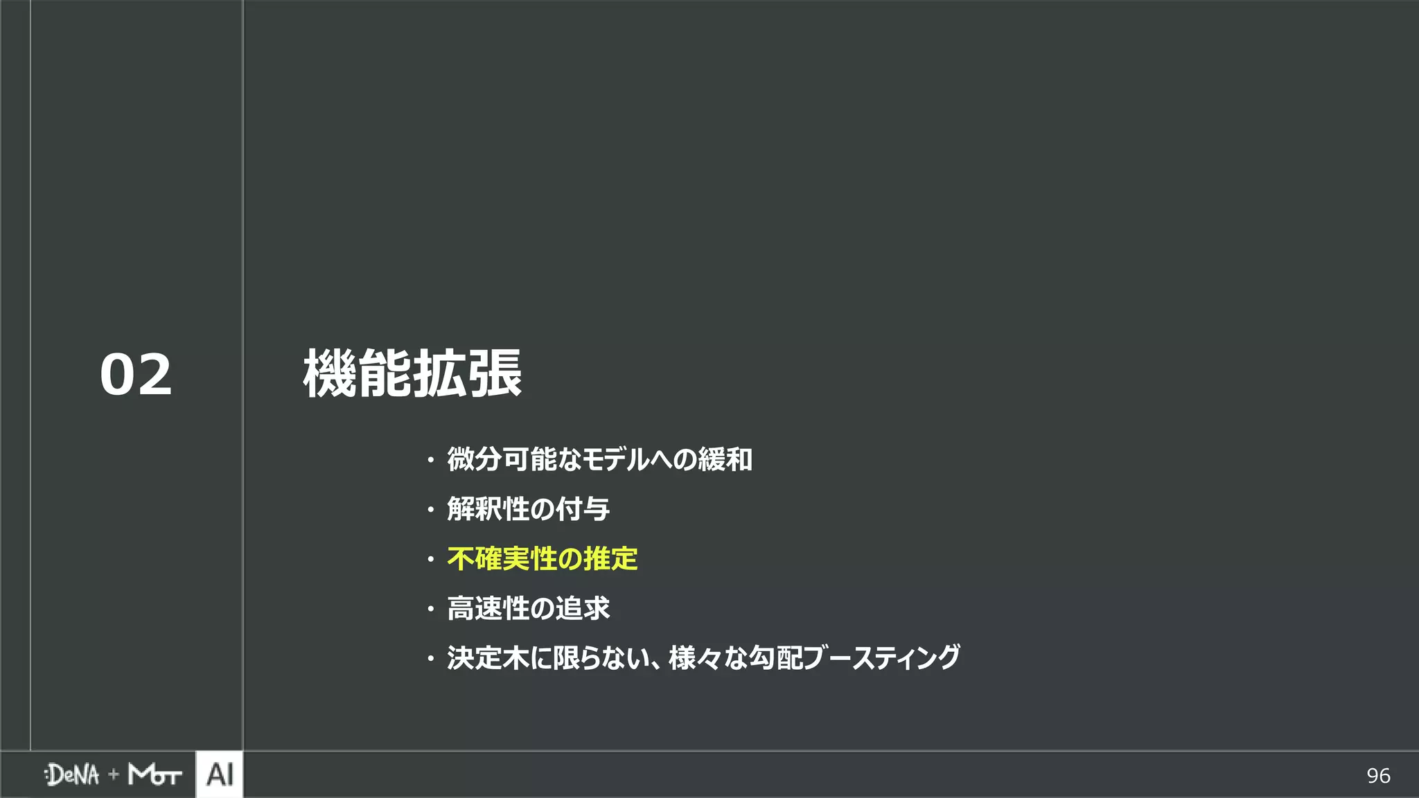 96
02 機能拡張
・ 微分可能なモデルへの緩和
・ 解釈性の付与
・ 不確実性の推定
・ 高速性の追求
・ 決定木に限らない、様々な勾配ブースティング
 