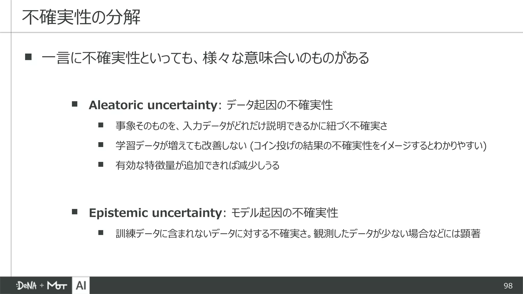 98
▪ 一言に不確実性といっても、様々な意味合いのものがある
▪ Aleatoric uncertainty: データ起因の不確実性
▪ 事象そのものを、入力データがどれだけ説明できるかに紐づく不確実さ
▪ 学習データが増えても改善しない (コイン投げの結果の不確実性をイメージするとわかりやすい)
▪ 有効な特徴量が追加できれば減少しうる
▪ Epistemic uncertainty: モデル起因の不確実性
▪ 訓練データに含まれないデータに対する不確実さ。観測したデータが少ない場合などには顕著
不確実性の分解
 