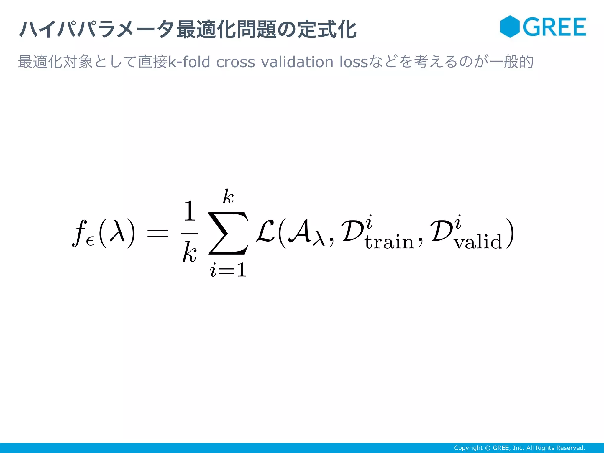 Copyright © GREE, Inc. All Rights Reserved.
ハイパパラメータ最適化問題の定式化
最適化対象として直接k-fold cross validation lossなどを考えるのが一般的
fϵ(λ) =
1
k
k
i=1
L(Aλ, Di
train, Di
valid)
 