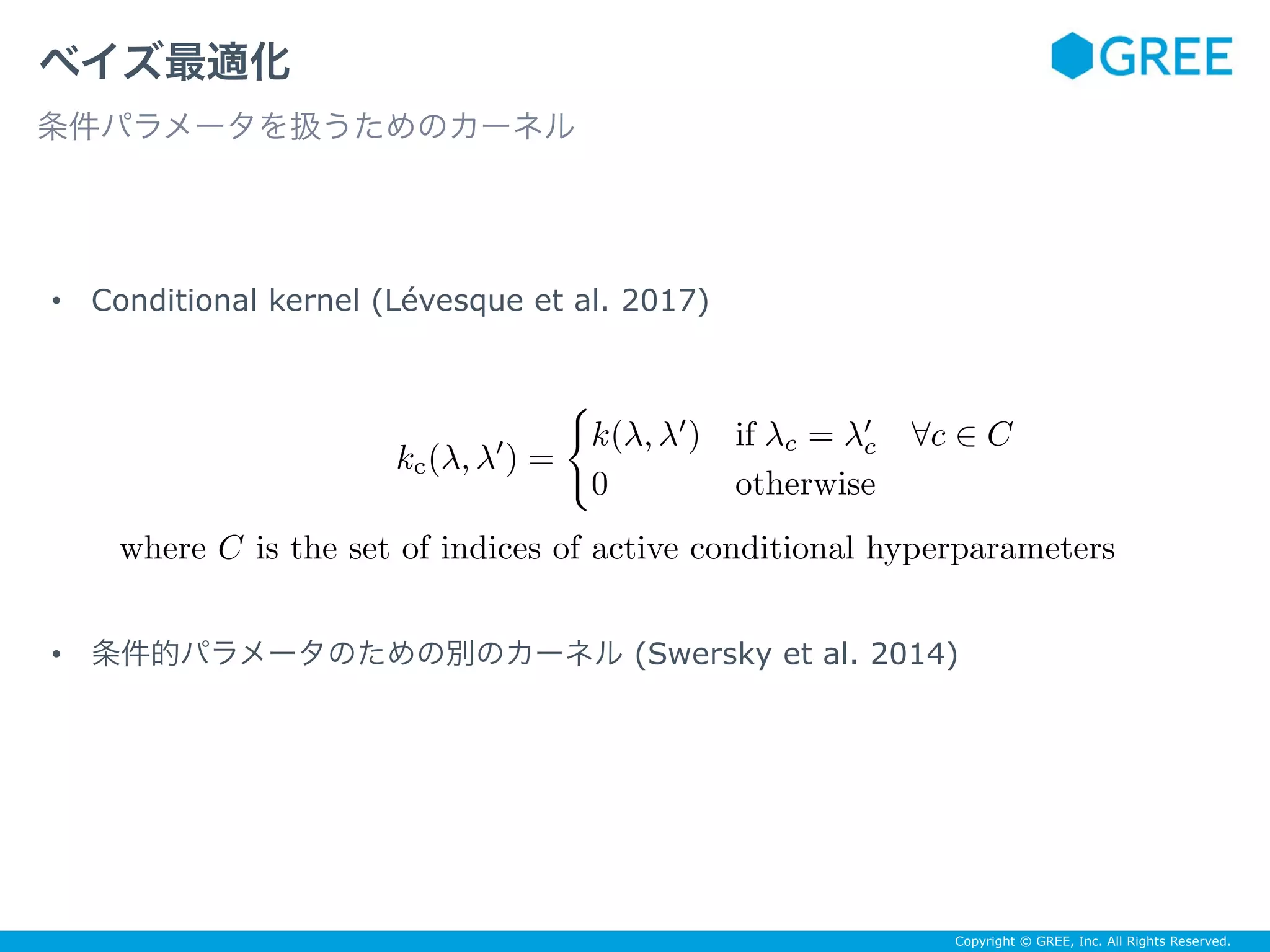 Copyright © GREE, Inc. All Rights Reserved.
• Conditional kernel (Lévesque et al. 2017)
• 条件的パラメータのための別のカーネル (Swersky et al. 2014)
ベイズ最適化
条件パラメータを扱うためのカーネル
kc(λ, λ′
) =
k(λ, λ′
) if λc = λ′
c ∀c ∈ C
0 otherwise
where C is the set of indices of active conditional hyperparameters
 