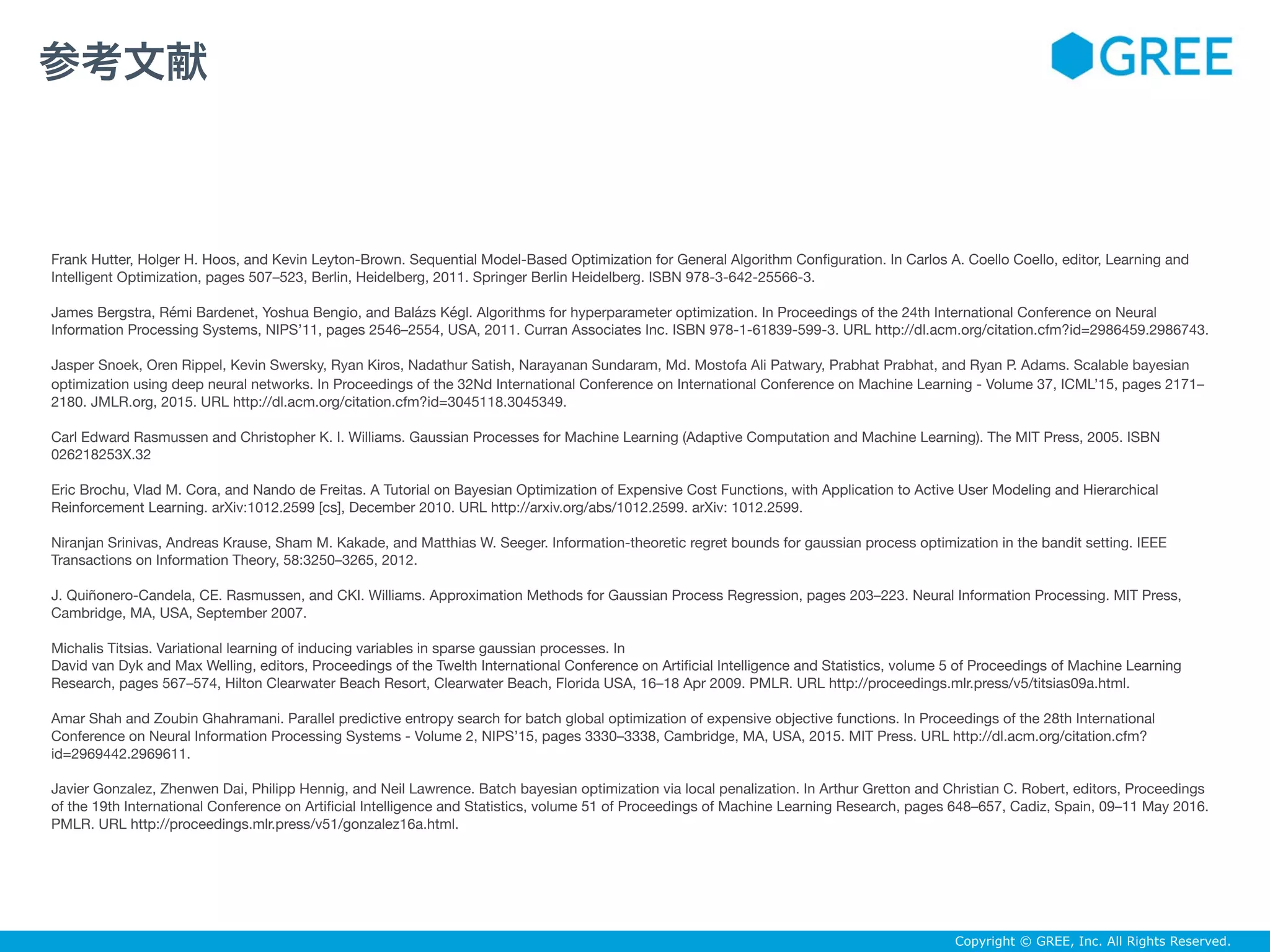 Copyright © GREE, Inc. All Rights Reserved.
Frank Hutter, Holger H. Hoos, and Kevin Leyton-Brown. Sequential Model-Based Optimization for General Algorithm Conﬁguration. In Carlos A. Coello Coello, editor, Learning and
Intelligent Optimization, pages 507–523, Berlin, Heidelberg, 2011. Springer Berlin Heidelberg. ISBN 978-3-642-25566-3.

James Bergstra, Rémi Bardenet, Yoshua Bengio, and Balázs Kégl. Algorithms for hyperparameter optimization. In Proceedings of the 24th International Conference on Neural
Information Processing Systems, NIPS’11, pages 2546–2554, USA, 2011. Curran Associates Inc. ISBN 978-1-61839-599-3. URL http://dl.acm.org/citation.cfm?id=2986459.2986743.

Jasper Snoek, Oren Rippel, Kevin Swersky, Ryan Kiros, Nadathur Satish, Narayanan Sundaram, Md. Mostofa Ali Patwary, Prabhat Prabhat, and Ryan P. Adams. Scalable bayesian
optimization using deep neural networks. In Proceedings of the 32Nd International Conference on International Conference on Machine Learning - Volume 37, ICML’15, pages 2171–
2180. JMLR.org, 2015. URL http://dl.acm.org/citation.cfm?id=3045118.3045349.

Carl Edward Rasmussen and Christopher K. I. Williams. Gaussian Processes for Machine Learning (Adaptive Computation and Machine Learning). The MIT Press, 2005. ISBN
026218253X.32

Eric Brochu, Vlad M. Cora, and Nando de Freitas. A Tutorial on Bayesian Optimization of Expensive Cost Functions, with Application to Active User Modeling and Hierarchical
Reinforcement Learning. arXiv:1012.2599 [cs], December 2010. URL http://arxiv.org/abs/1012.2599. arXiv: 1012.2599.

Niranjan Srinivas, Andreas Krause, Sham M. Kakade, and Matthias W. Seeger. Information-theoretic regret bounds for gaussian process optimization in the bandit setting. IEEE
Transactions on Information Theory, 58:3250–3265, 2012.

J. Quiñonero-Candela, CE. Rasmussen, and CKI. Williams. Approximation Methods for Gaussian Process Regression, pages 203–223. Neural Information Processing. MIT Press,
Cambridge, MA, USA, September 2007.

Michalis Titsias. Variational learning of inducing variables in sparse gaussian processes. In

David van Dyk and Max Welling, editors, Proceedings of the Twelth International Conference on Artiﬁcial Intelligence and Statistics, volume 5 of Proceedings of Machine Learning
Research, pages 567–574, Hilton Clearwater Beach Resort, Clearwater Beach, Florida USA, 16–18 Apr 2009. PMLR. URL http://proceedings.mlr.press/v5/titsias09a.html.

Amar Shah and Zoubin Ghahramani. Parallel predictive entropy search for batch global optimization of expensive objective functions. In Proceedings of the 28th International
Conference on Neural Information Processing Systems - Volume 2, NIPS’15, pages 3330–3338, Cambridge, MA, USA, 2015. MIT Press. URL http://dl.acm.org/citation.cfm?
id=2969442.2969611.

Javier Gonzalez, Zhenwen Dai, Philipp Hennig, and Neil Lawrence. Batch bayesian optimization via local penalization. In Arthur Gretton and Christian C. Robert, editors, Proceedings
of the 19th International Conference on Artiﬁcial Intelligence and Statistics, volume 51 of Proceedings of Machine Learning Research, pages 648–657, Cadiz, Spain, 09–11 May 2016.
PMLR. URL http://proceedings.mlr.press/v51/gonzalez16a.html.
参考文献
 